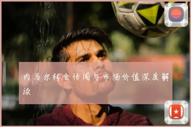 内马尔转会传闻与市场价值深度解读
