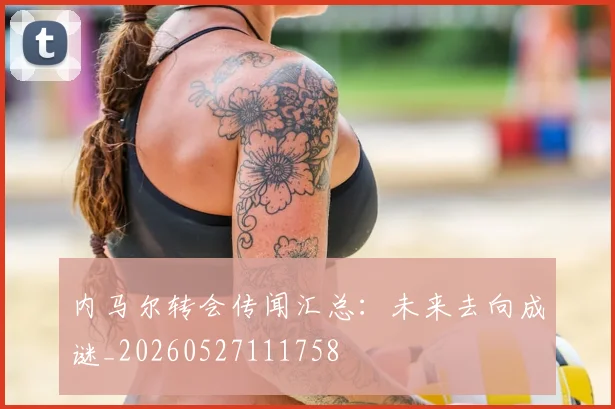 内马尔转会传闻汇总：未来去向成谜_20260527111758