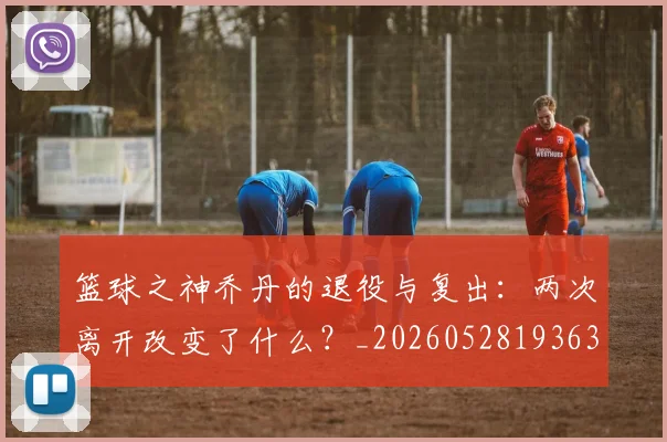 篮球之神乔丹的退役与复出:两次离开改变了什么?_20260528193631