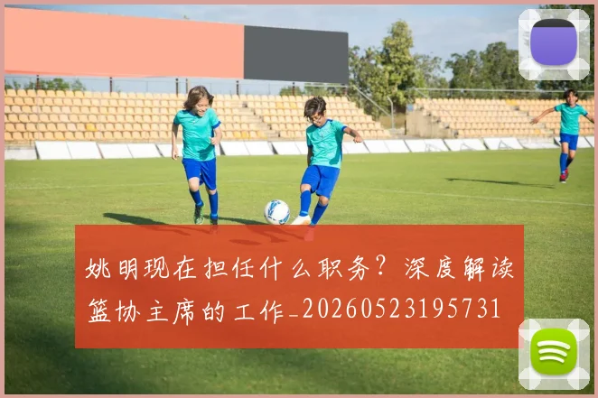 姚明现在担任什么职务?深度解读篮协主席的工作_20260523195731