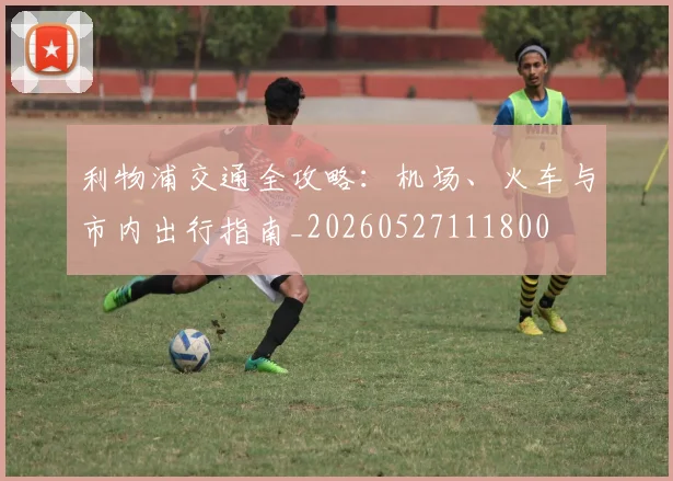 利物浦交通全攻略：机场、火车与市内出行指南_20260527111800