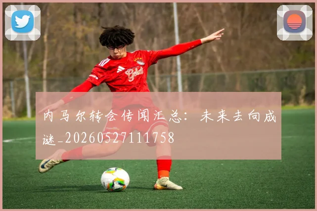 内马尔转会传闻汇总：未来去向成谜_20260527111758
